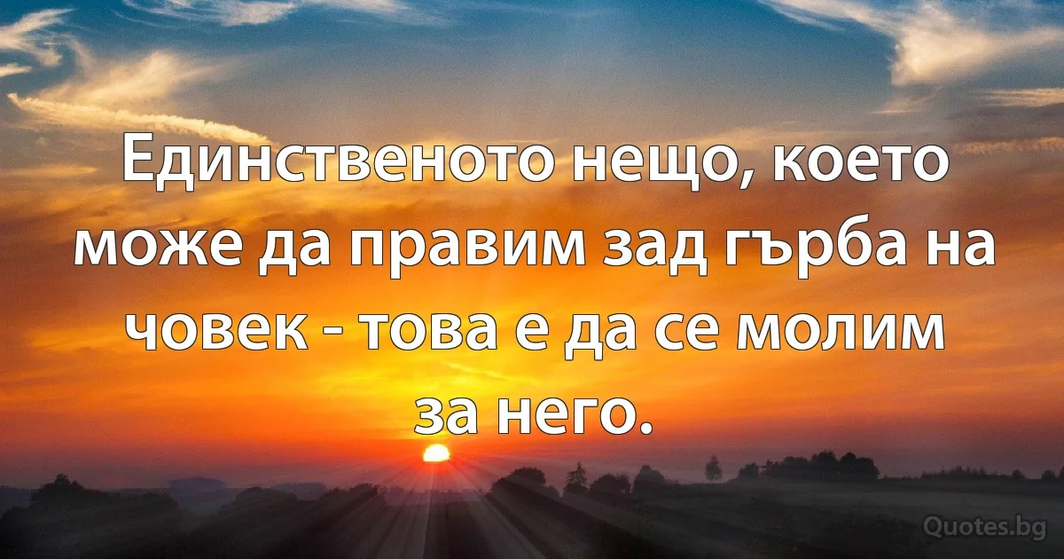 Единственото нещо, което може да правим зад гърба на човек - това е да се молим за него. (INZ BG)