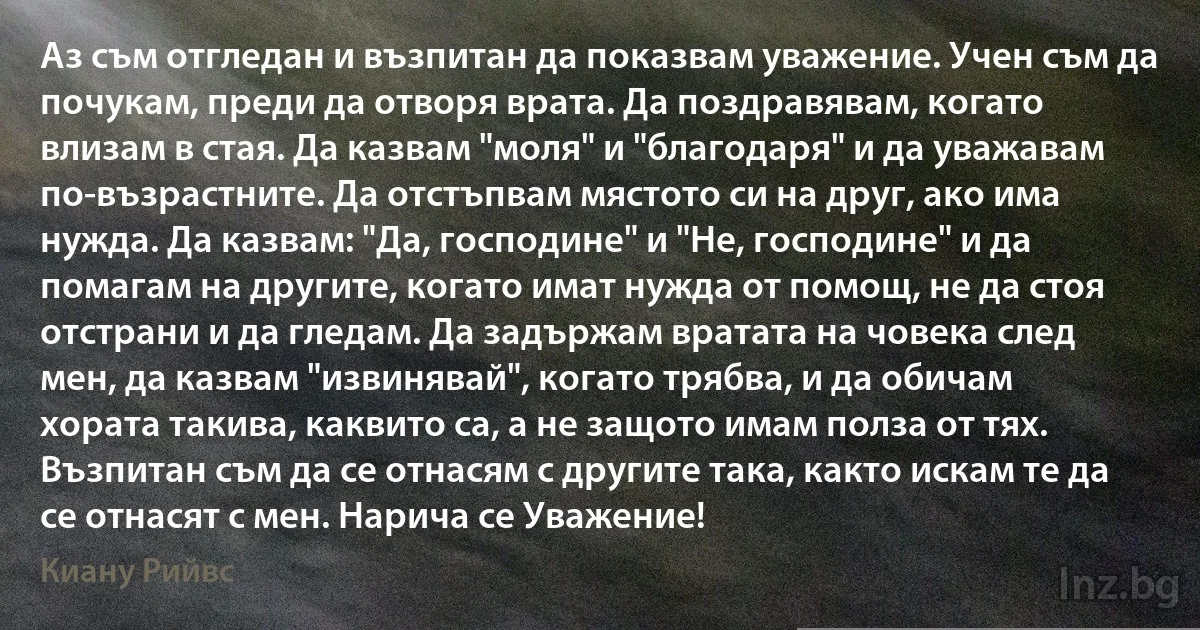 Аз съм отгледан и възпитан да показвам уважение. Учен съм да почукам, преди да отворя врата. Да поздравявам, когато влизам в стая. Да казвам "моля" и "благодаря" и да уважавам по-възрастните. Да отстъпвам мястото си на друг, ако има нужда. Да казвам: "Да, господине" и "Не, господине" и да помагам на другите, когато имат нужда от помощ, не да стоя отстрани и да гледам. Да задържам вратата на човека след мен, да казвам "извинявай", когато трябва, и да обичам хората такива, каквито са, а не защото имам полза от тях. Възпитан съм да се отнасям с другите така, както искам те да се отнасят с мен. Нарича се Уважение! ()