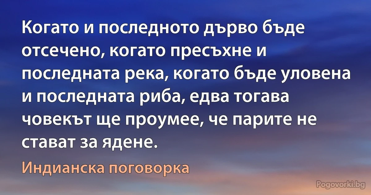 Когато и последното дърво бъде отсечено, когато пресъхне и последната река, когато бъде уловена и последната риба, едва тогава човекът ще проумее, че парите не стават за ядене. (Индианска поговорка)