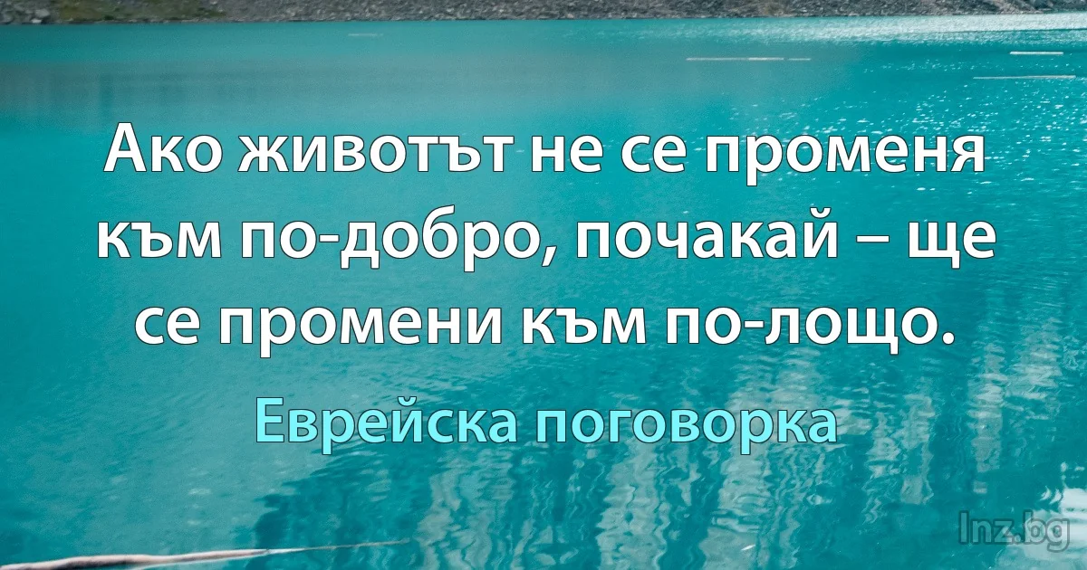 Ако животът не се променя към по-добро, почакай – ще се промени към по-лощо. (Еврейска поговорка)