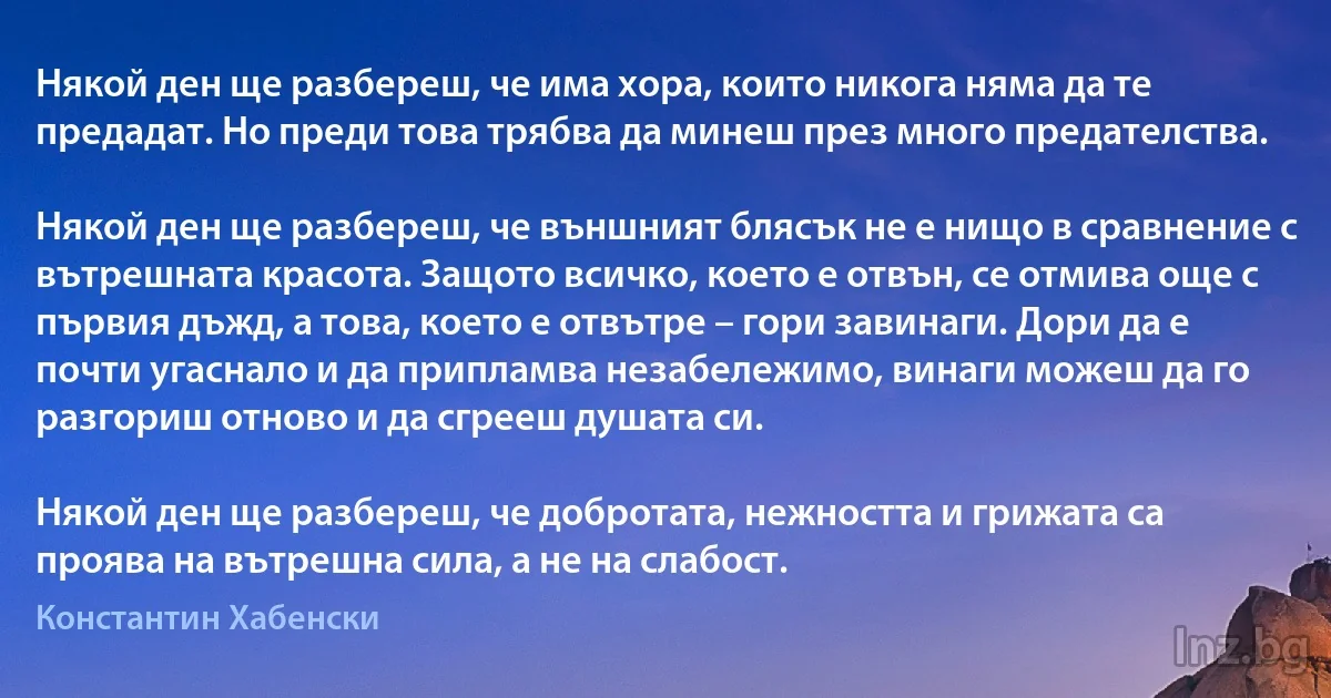 Някой ден ще разбереш, че има хора, които никога няма да те предадат. Но преди това трябва да минеш през много предателства.

Някой ден ще разбереш, че външният блясък не е нищо в сравнение с вътрешната красота. Защото всичко, което е отвън, се отмива още с първия дъжд, а това, което е отвътре – гори завинаги. Дори да е почти угаснало и да припламва незабележимо, винаги можеш да го разгориш отново и да сгрееш душата си.

Някой ден ще разбереш, че добротата, нежността и грижата са проява на вътрешна сила, а не на слабост. ()