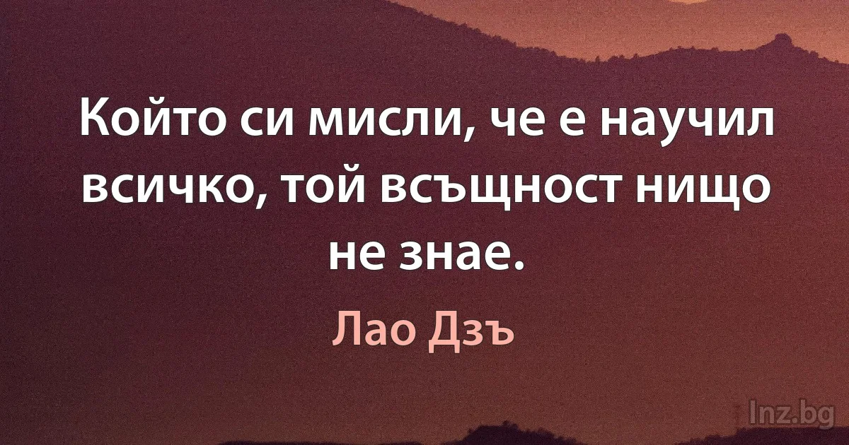 Който си мисли, че е научил всичко, той всъщност нищо не знае. (Лао Дзъ)