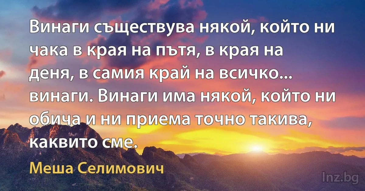 Винаги съществува някой, който ни чака в края на пътя, в края на деня, в самия край на всичко... винаги. Винаги има някой, който ни обича и ни приема точно такива, каквито сме. (Меша Селимович)