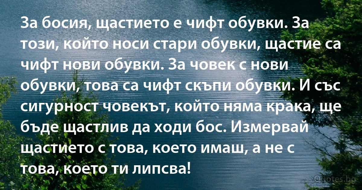 За босия, щастието е чифт обувки. За този, който носи стари обувки, щастие са чифт нови обувки. За човек с нови обувки, това са чифт скъпи обувки. И със сигурност човекът, който няма крака, ще бъде щастлив да ходи бос. Измервай щастието с това, което имаш, а не с това, което ти липсва! (INZ BG)