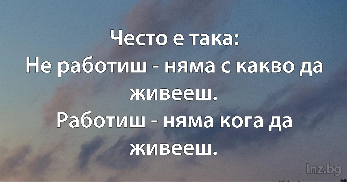 Често е така:
Не работиш - няма с какво да живееш.
Работиш - няма кога да живееш. (INZ BG)