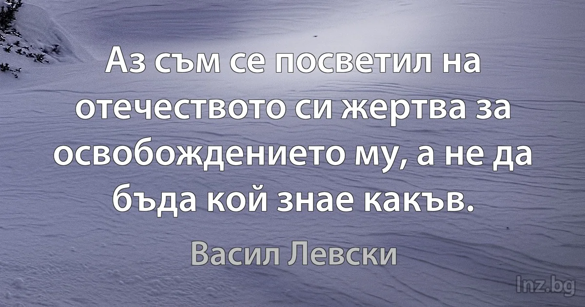 Аз съм се посветил на отечеството си жертва за освобождението му, а не да бъда кой знае какъв. (Васил Левски)