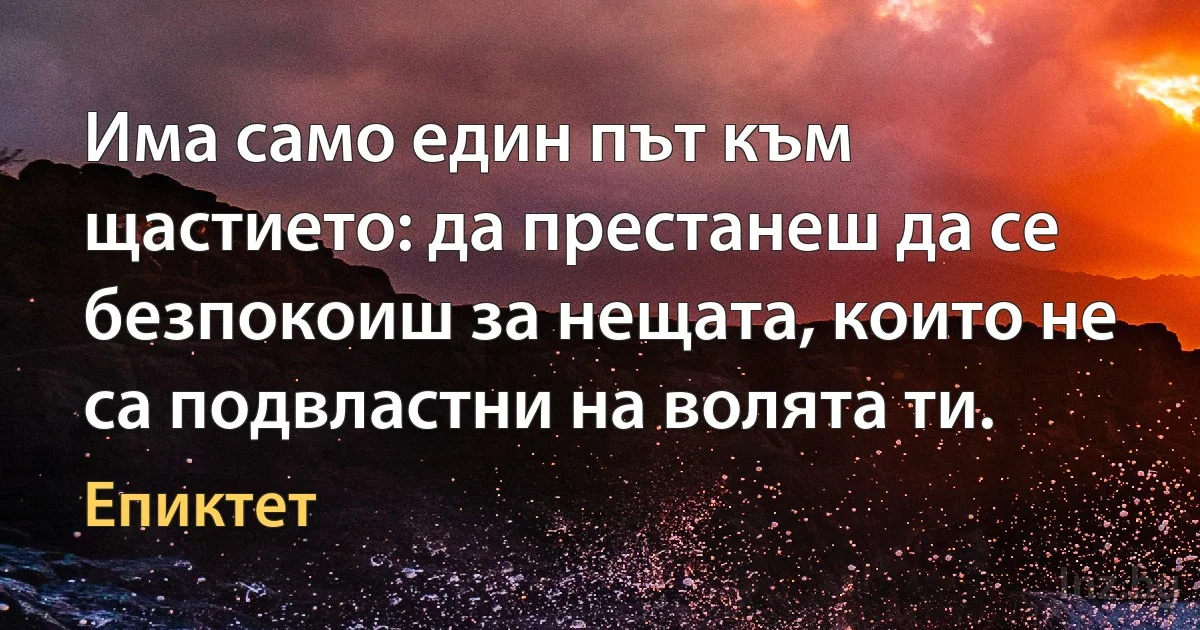 Има само един път към щастието: да престанеш да се безпокоиш за нещата, които не са подвластни на волята ти. (Епиктет)