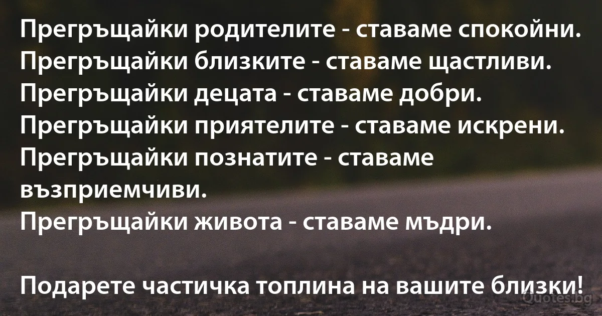 Прегръщайки родителите - ставаме спокойни.
Прегръщайки близките - ставаме щастливи.
Прегръщайки децата - ставаме добри.
Прегръщайки приятелите - ставаме искрени.
Прегръщайки познатите - ставаме възприемчиви.
Прегръщайки живота - ставаме мъдри.

Подарете частичка топлина на вашите близки! (INZ BG)