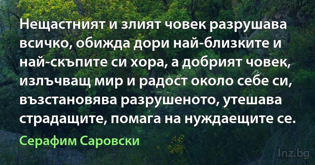 Нещастният и злият човек разрушава всичко, обижда дори най-близките и най-скъпите си хора, а добрият човек, излъчващ мир и радост около себе си, възстановява разрушеното, утешава страдащите, помага на нуждаещите се. (Серафим Саровски)