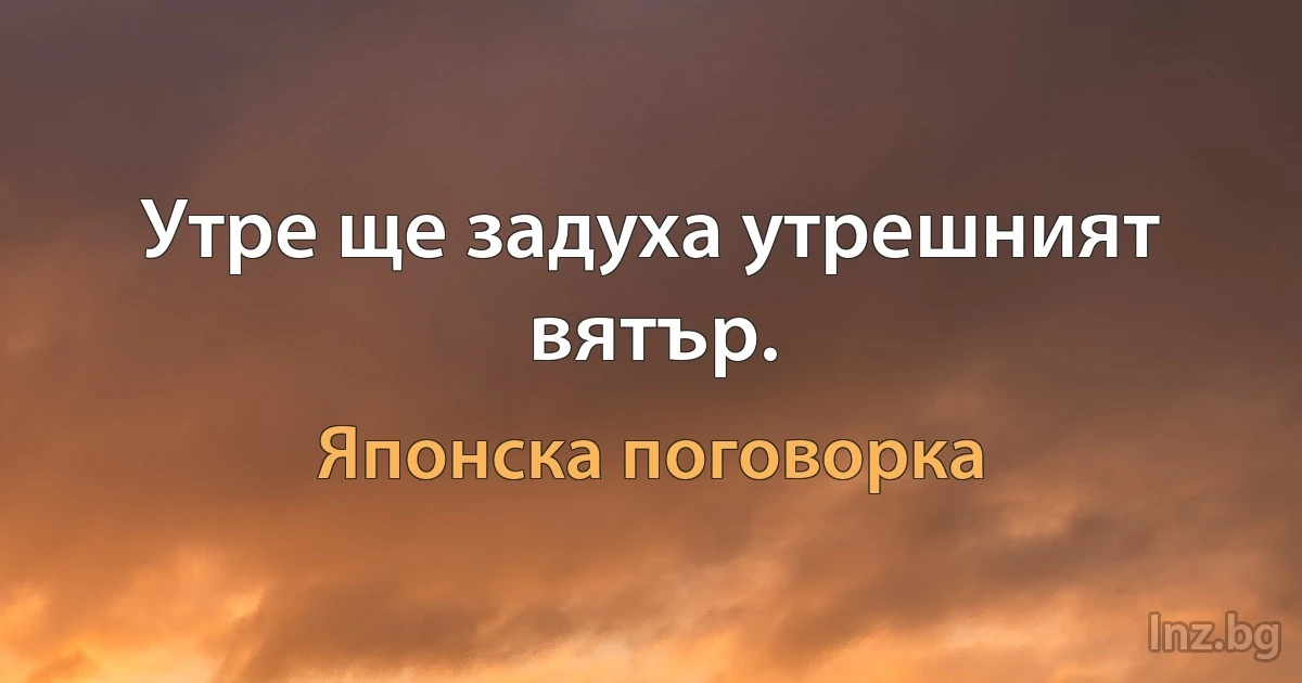 Утре ще задуха утрешният вятър. (Японска поговорка)