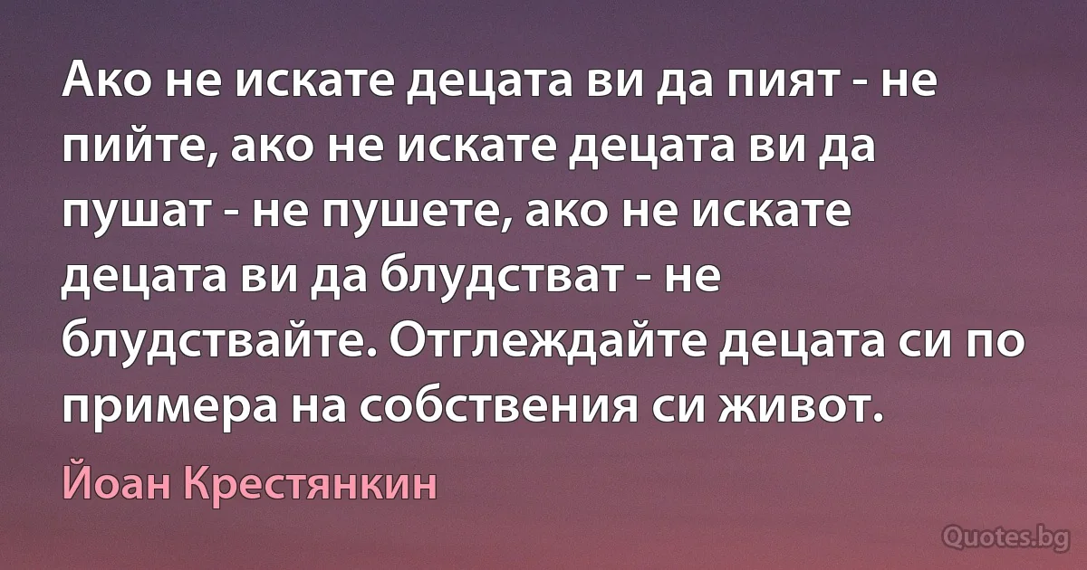 Ако не искате децата ви да пият - не пийте, ако не искате децата ви да пушат - не пушете, ако не искате децата ви да блудстват - не блудствайте. Отглеждайте децата си по примера на собствения си живот. (Йоан Крестянкин)
