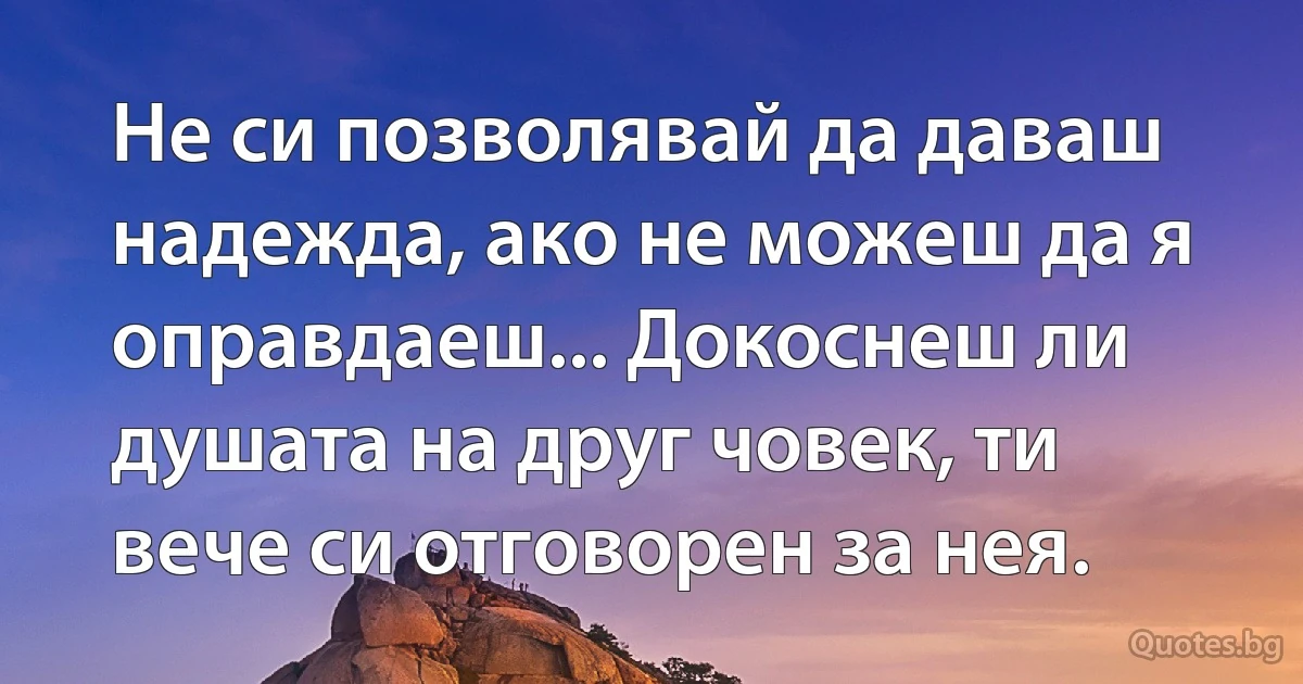 Не си позволявай да даваш надежда, ако не можеш да я оправдаеш... Докоснеш ли душата на друг човек, ти вече си отговорен за нея. (INZ BG)