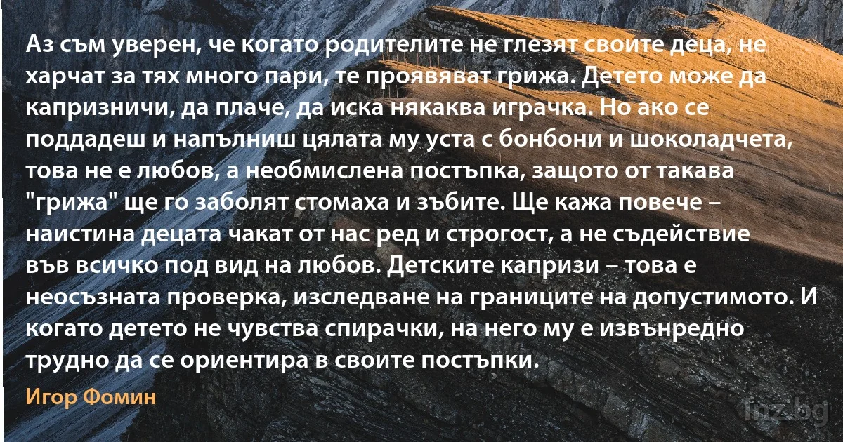 Аз съм уверен, че когато родителите не глезят своите деца, не харчат за тях много пари, те проявяват грижа. Детето може да капризничи, да плаче, да иска някаква играчка. Но ако се поддадеш и напълниш цялата му уста с бонбони и шоколадчета, това не е любов, а необмислена постъпка, защото от такава "грижа" ще го заболят стомаха и зъбите. Ще кажа повече – наистина децата чакат от нас ред и строгост, а не съдействие във всичко под вид на любов. Детските капризи – това е неосъзната проверка, изследване на границите на допустимото. И когато детето не чувства спирачки, на него му е извънредно трудно да се ориентира в своите постъпки. (Игор Фомин)