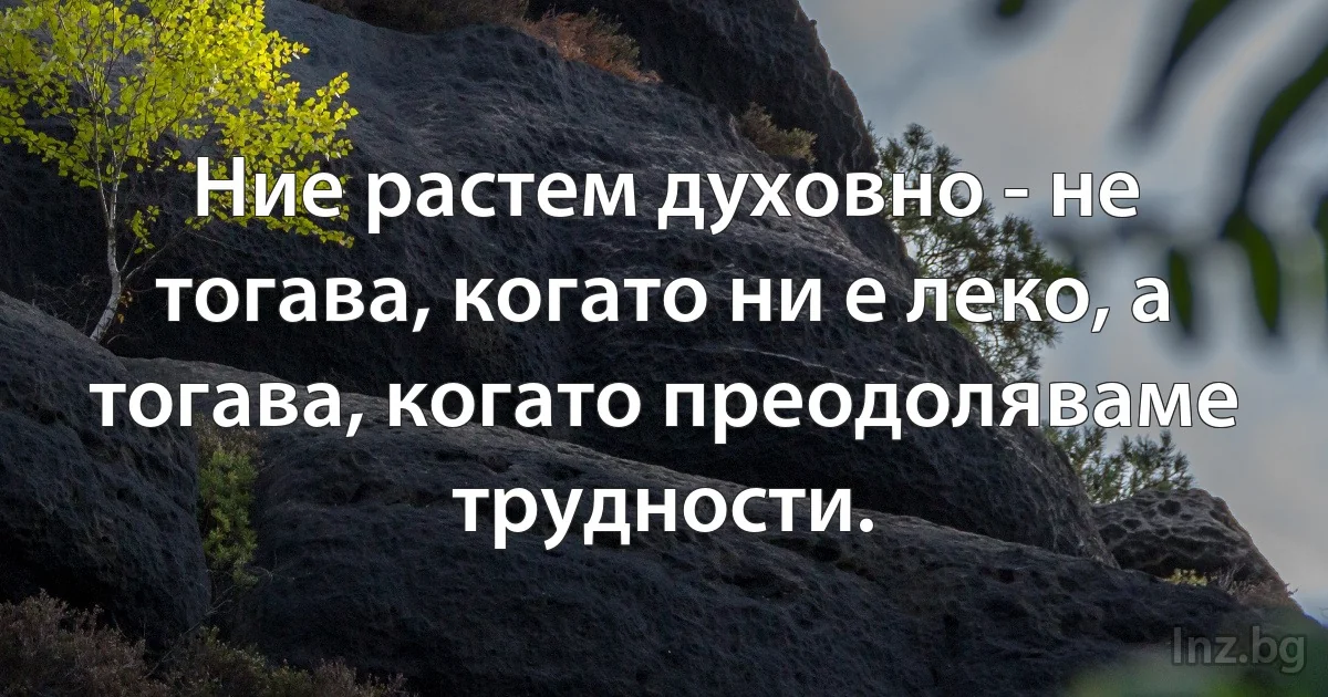 Ние растем духовно - не тогава, когато ни е леко, а тогава, когато преодоляваме трудности. (INZ BG)