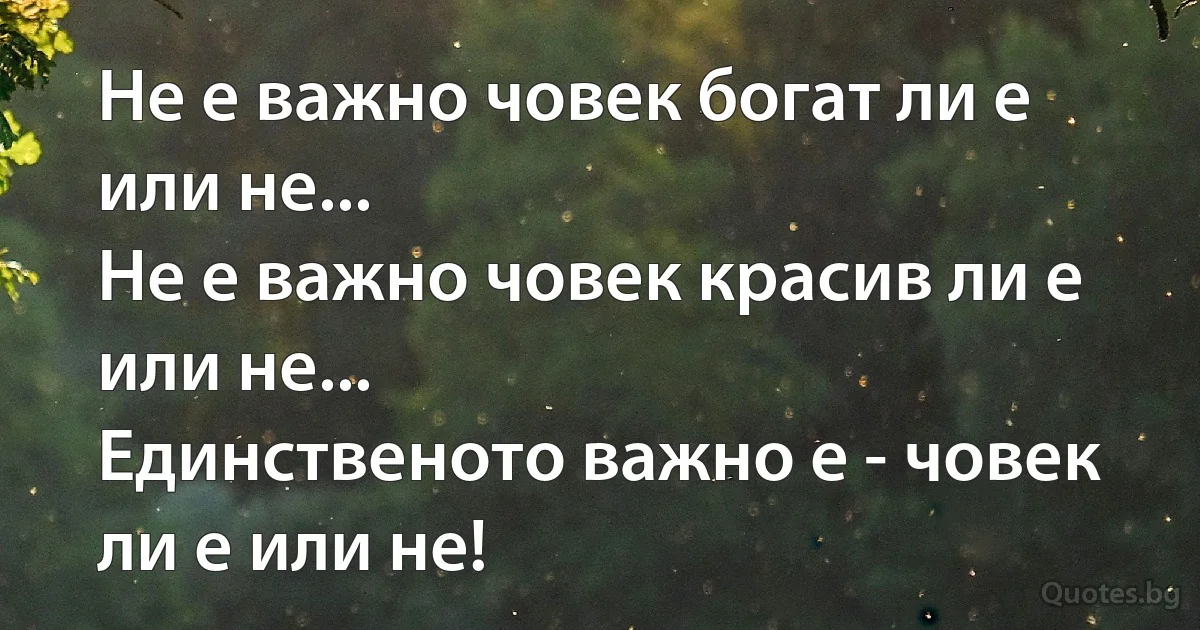 Не е важно човек богат ли е или не...
Не е важно човек красив ли е или не...
Единственото важно е - човек ли е или не! (INZ BG)