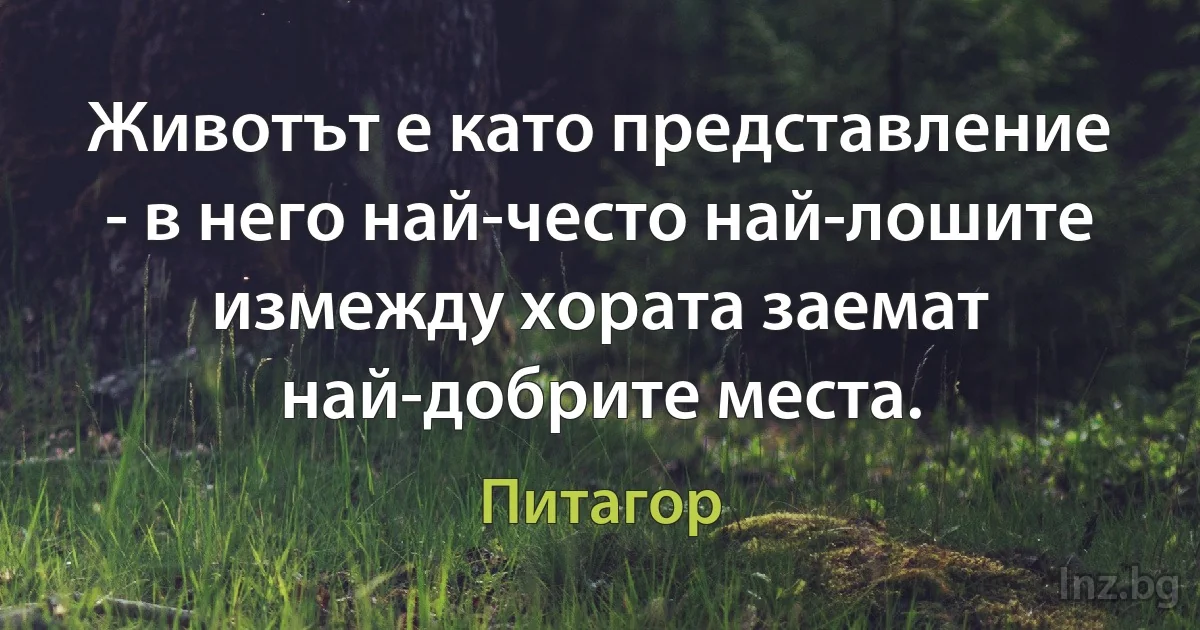 Животът е като представление - в него най-често най-лошите измежду хората заемат най-добрите места. (Питагор)