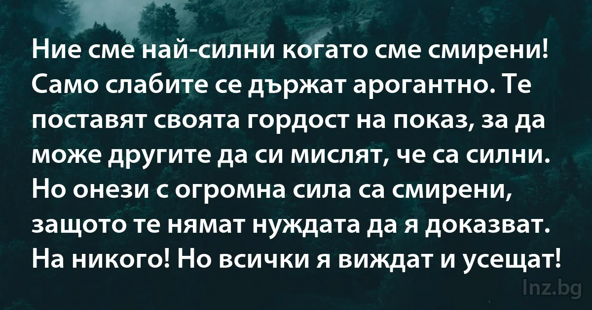 Ние сме най-силни когато сме смирени! Само слабите се държат арогантно. Те поставят своята гордост на показ, за да може другите да си мислят, че са силни. Но онези с огромна сила са смирени, защото те нямат нуждата да я доказват. На никого! Но всички я виждат и усещат! (INZ BG)