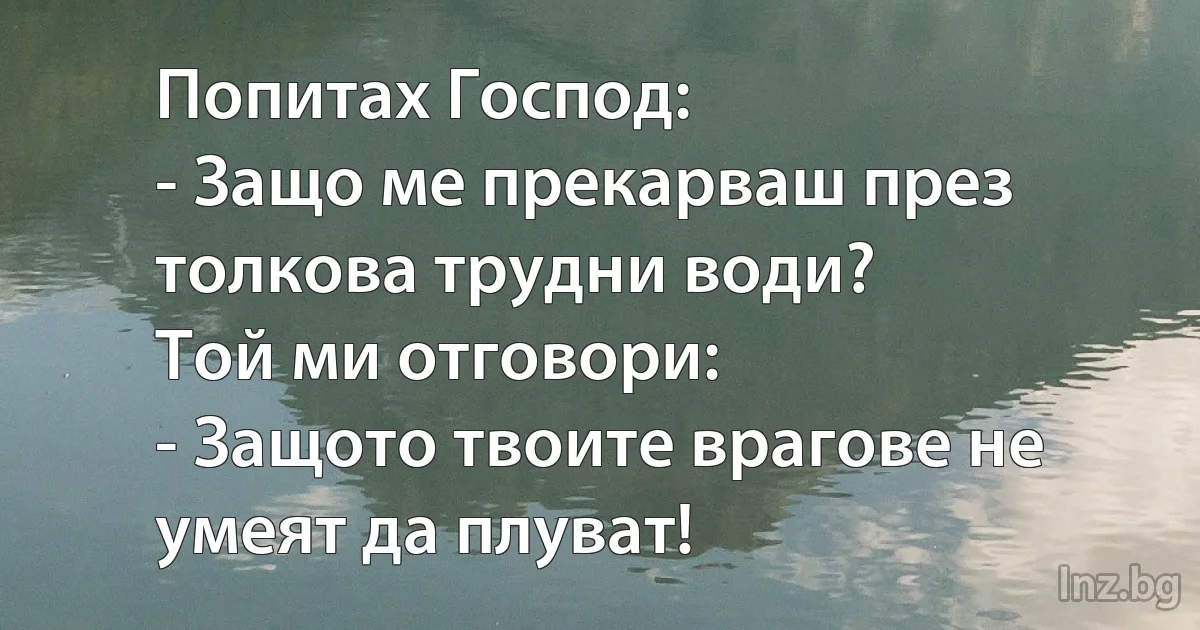 Попитах Господ:
- Защо ме прекарваш през толкова трудни води?
Той ми отговори:
- Защото твоите врагове не умеят да плуват! ()