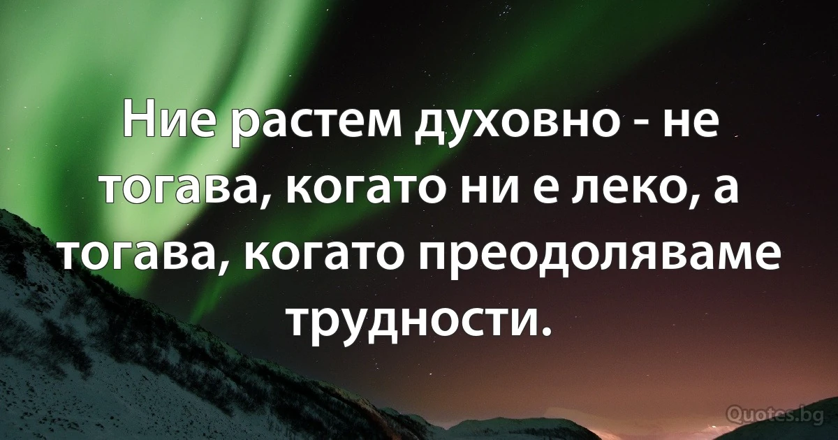 Ние растем духовно - не тогава, когато ни е леко, а тогава, когато преодоляваме трудности. (INZ BG)
