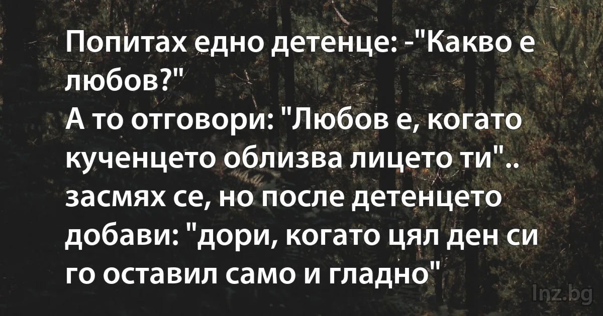 Попитах едно детенце: -"Какво е любов?"
A то отговори: "Любов е, когато кученцето облизва лицето ти".. засмях се, но после детенцето добави: "дори, когато цял ден си го оставил само и гладно" (INZ BG)