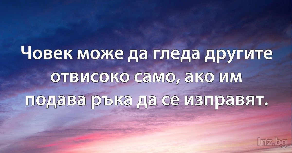 Човек може да гледа другите отвисоко само, ако им подава ръка да се изправят. (INZ BG)