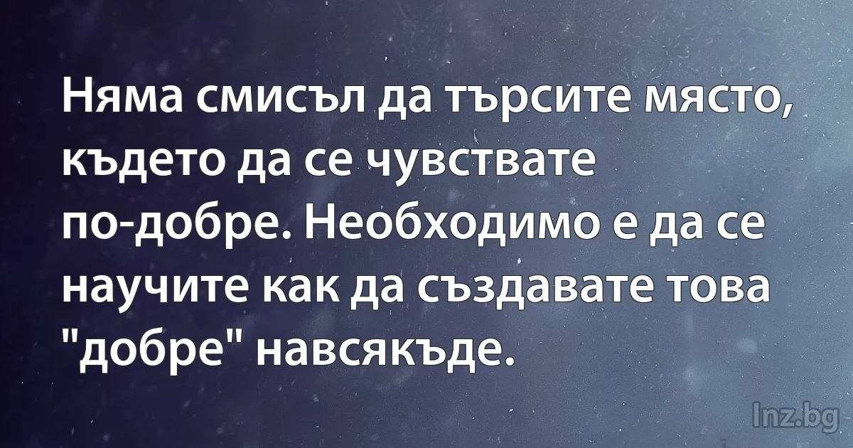 Няма смисъл да търсите място, където да се чувствате по-добре. Необходимо е да се научите как да създавате това "добре" навсякъде. (INZ BG)