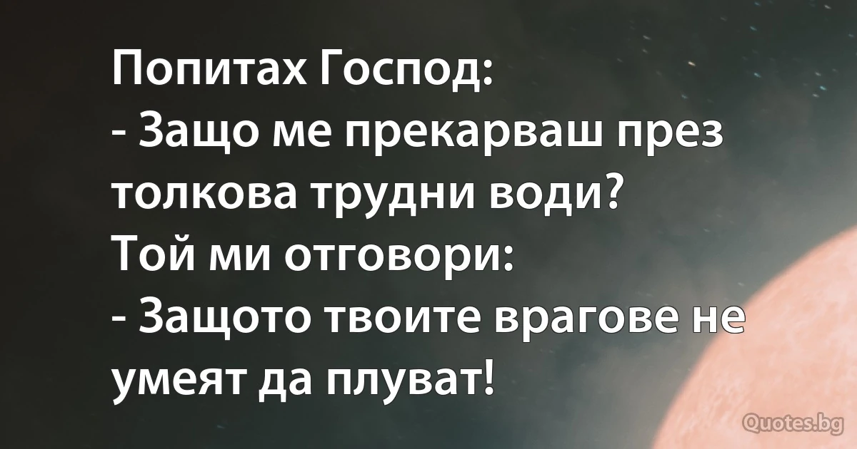 Попитах Господ:
- Защо ме прекарваш през толкова трудни води?
Той ми отговори:
- Защото твоите врагове не умеят да плуват! (INZ BG)