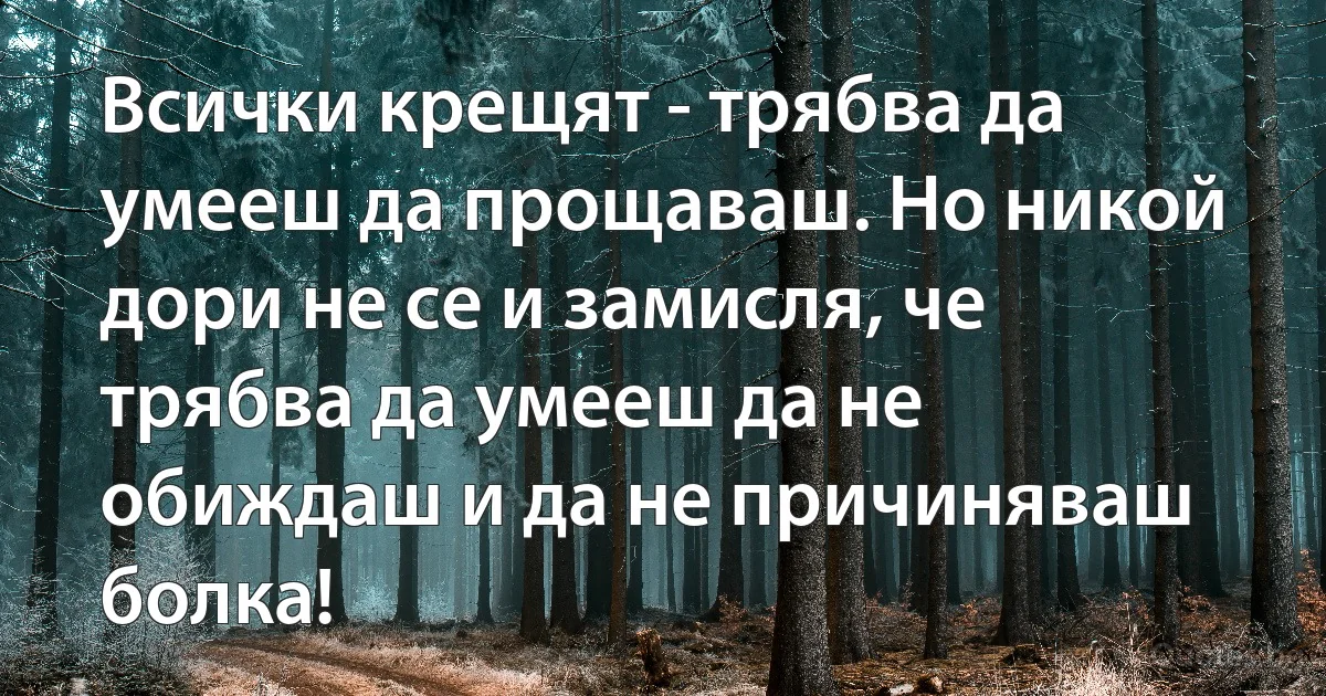 Всички крещят - трябва да умееш да прощаваш. Но никой дори не се и замисля, че трябва да умееш да не обиждаш и да не причиняваш болка! (INZ BG)