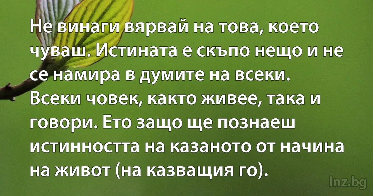 Не винаги вярвай на това, което чуваш. Истината е скъпо нещо и не се намира в думите на всеки. Всеки човек, както живее, така и говори. Ето защо ще познаеш истинността на казаното от начина на живот (на казващия го). (INZ BG)