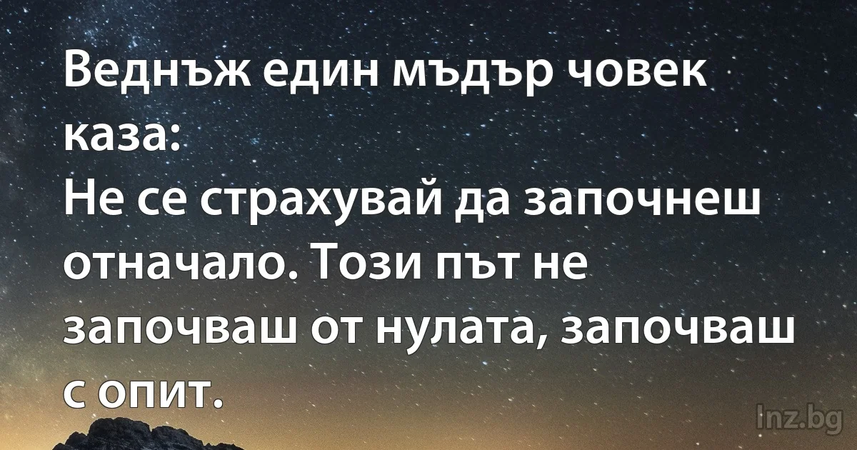 Веднъж един мъдър човек каза:
Не се страхувай да започнеш отначало. Този път не започваш от нулата, започваш с опит. (INZ BG)