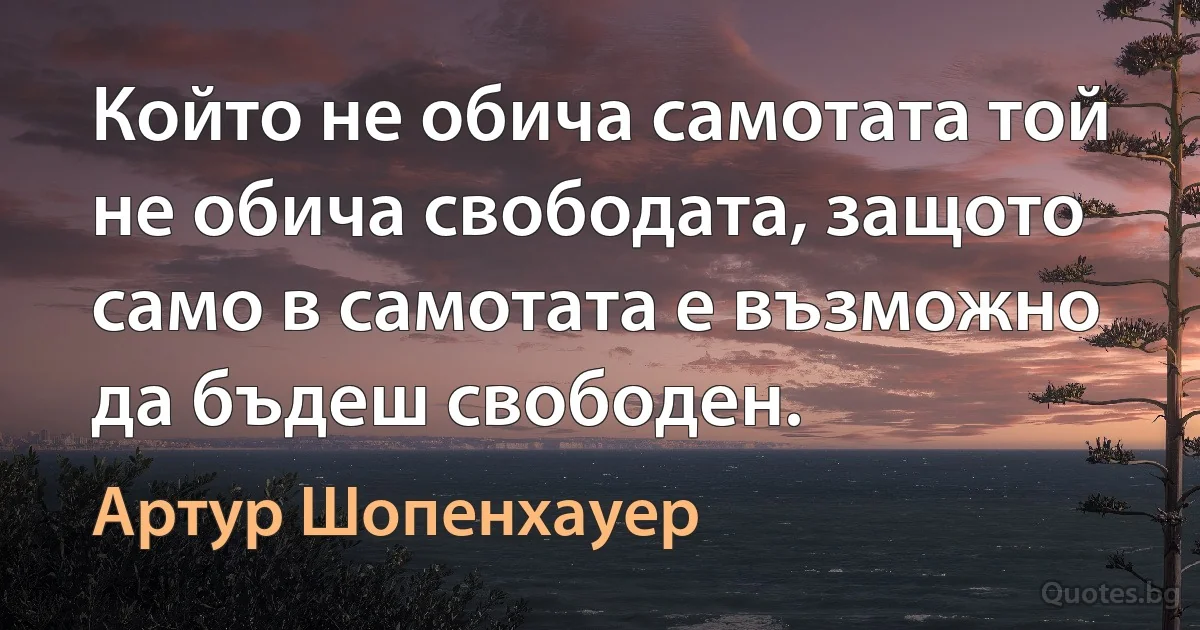 Който не обича самотата той не обича свободата, защото само в самотата е възможно да бъдеш свободен. (Артур Шопенхауер)