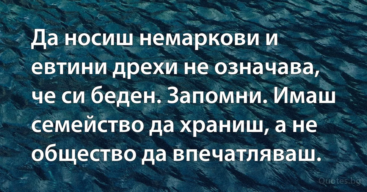 Да носиш немаркови и евтини дрехи не означава, че си беден. Запомни. Имаш семейство да храниш, а не общество да впечатляваш. (INZ BG)