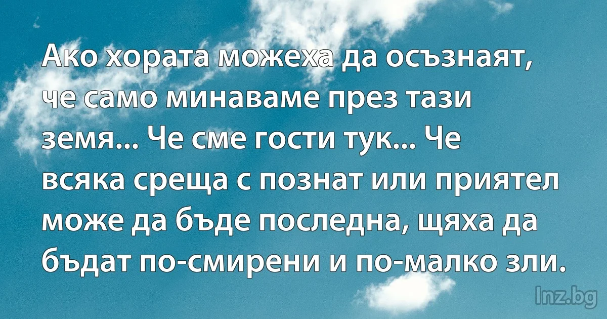 Ако хората можеха да осъзнаят, че само минаваме през тази земя... Че сме гости тук... Че всяка среща с познат или приятел може да бъде последна, щяха да бъдат по-смирени и по-малко зли. (INZ BG)