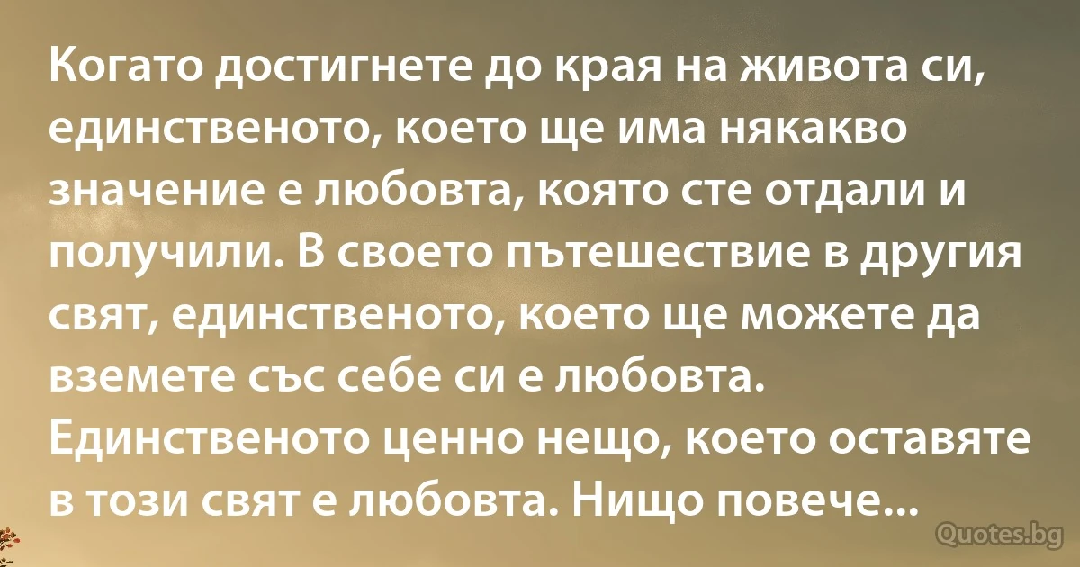 Когато достигнете до края на живота си, единственото, което ще има някакво значение е любовта, която сте отдали и получили. В своето пътешествие в другия свят, единственото, което ще можете да вземете със себе си е любовта. Единственото ценно нещо, което оставяте в този свят е любовта. Нищо повече... (INZ BG)