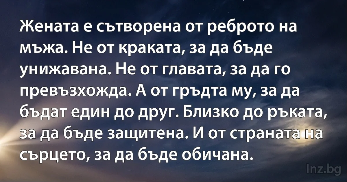 Жената е сътворена от реброто на мъжа. Не от краката, за да бъде унижавана. Не от главата, за да го превъзхожда. А от гръдта му, за да бъдат един до друг. Близко до ръката, за да бъде защитена. И от страната на сърцето, за да бъде обичана. (INZ BG)