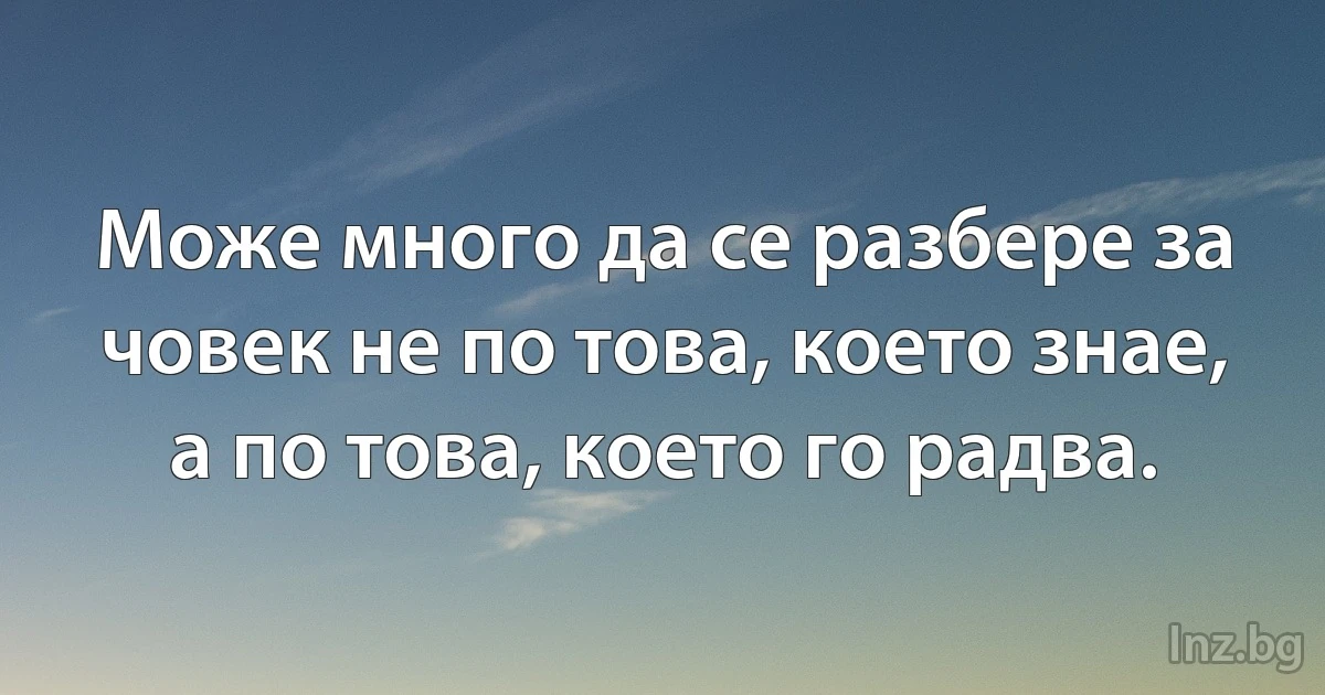 Може много да се разбере за човек не по това, което знае, а по това, което го радва. (INZ BG)