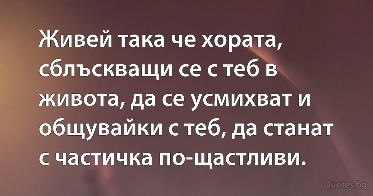 Живей така че хората, сблъскващи се с теб в живота, да се усмихват и общувайки с теб, да станат с частичка по-щастливи. (INZ BG)