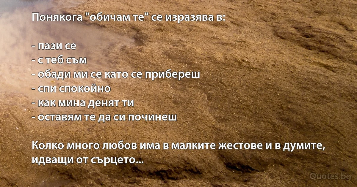 Понякога "обичам те" се изразява в:

- пази се
- с теб съм
- обади ми се като се прибереш
- спи спокойно
- как мина денят ти
- оставям те да си починеш

Колко много любов има в малките жестове и в думите, идващи от сърцето... (INZ BG)