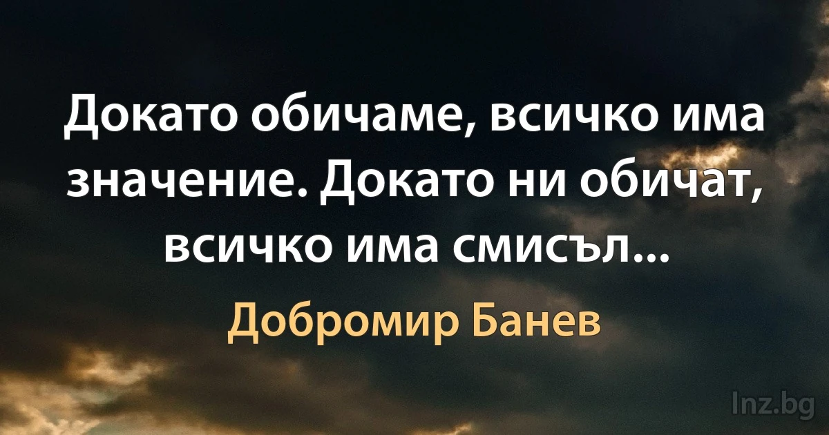 Докато обичаме, всичко има значение. Докато ни обичат, всичко има смисъл... (Добромир Банев)