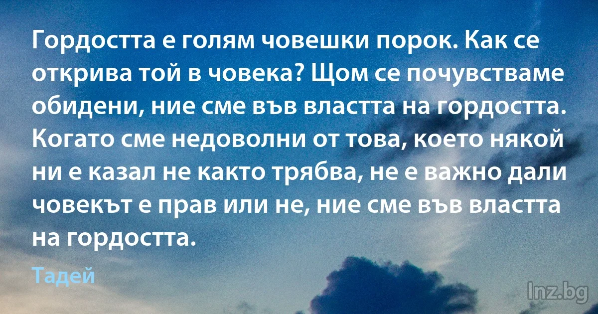 Гордостта е голям човешки порок. Как се открива той в човека? Щом се почувстваме обидени, ние сме във властта на гордостта. Когато сме недоволни от това, което някой ни е казал не както трябва, не е важно дали човекът е прав или не, ние сме във властта на гордостта. (Тадей)