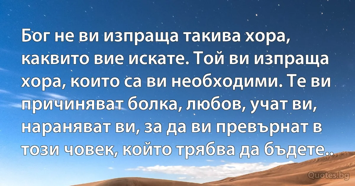 Бог не ви изпраща такива хора, каквито вие искате. Той ви изпраща хора, които са ви необходими. Те ви причиняват болка, любов, учат ви, нараняват ви, за да ви превърнат в този човек, който трябва да бъдете.. (INZ BG)