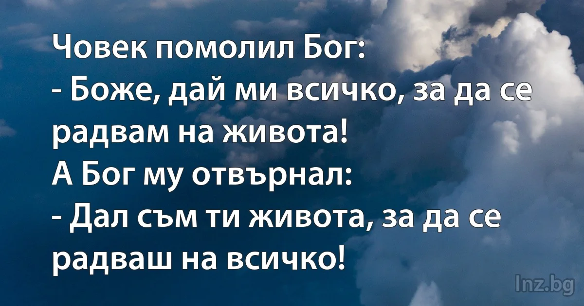 Човек помолил Бог:
- Боже, дай ми всичко, за да се радвам на живота!
А Бог му отвърнал:
- Дал съм ти живота, за да се радваш на всичко! (INZ BG)