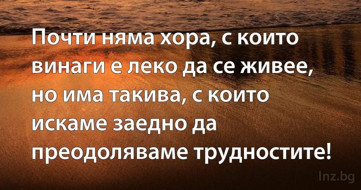 Почти няма хора, с които винаги е леко да се живее, но има такива, с които искаме заедно да преодоляваме трудностите! (INZ BG)