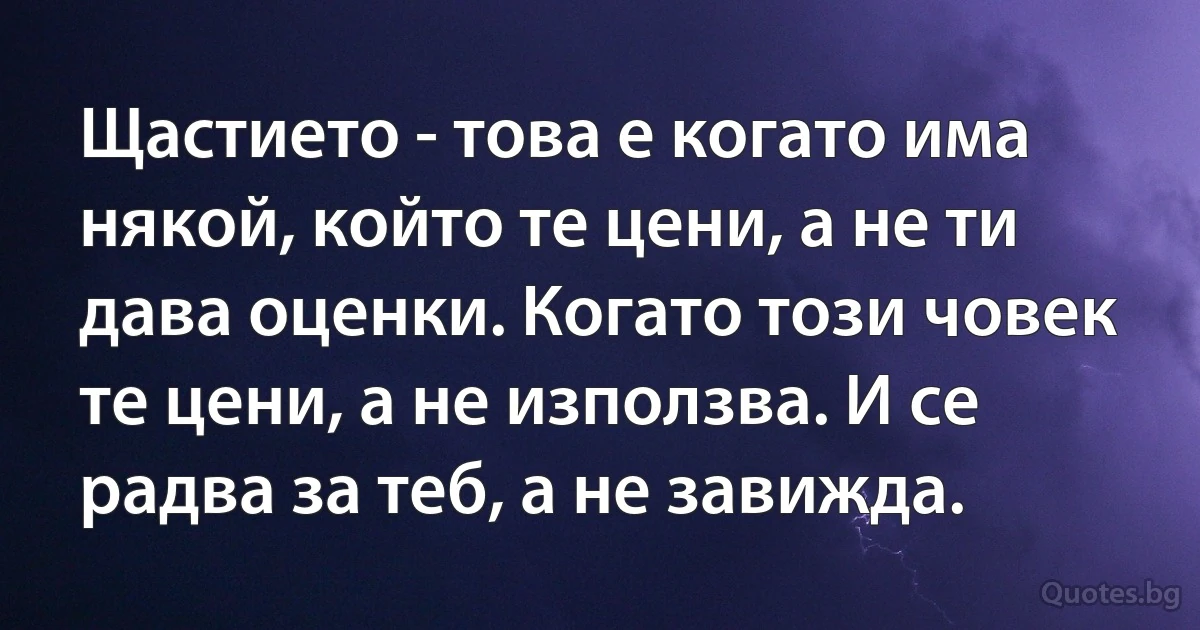 Щастието - това е когато има някой, който те цени, а не ти дава оценки. Когато този човек те цени, а не използва. И се радва за теб, а не завижда. (INZ BG)