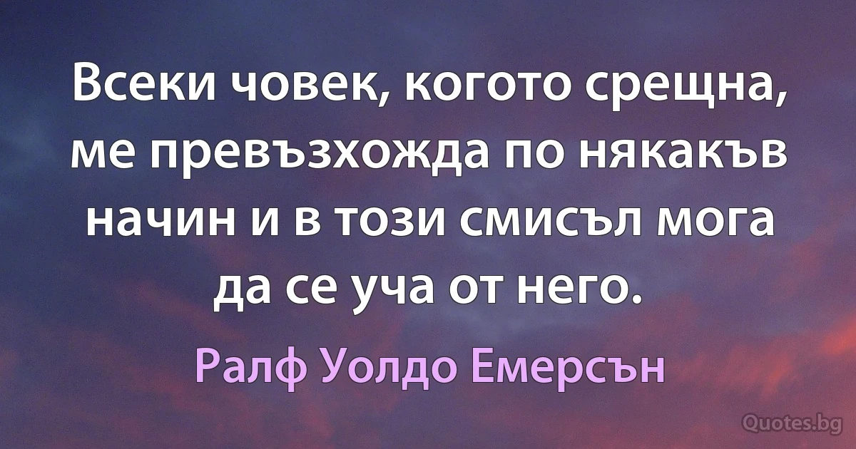 Всеки човек, когото срещна, ме превъзхожда по някакъв начин и в този смисъл мога да се уча от него. (Ралф Уолдо Емерсън)