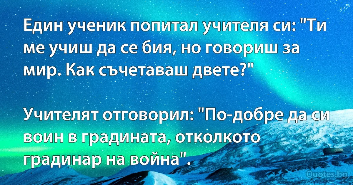 Един ученик попитал учителя си: "Ти ме учиш да се бия, но говориш за мир. Как съчетаваш двете?"

Учителят отговорил: "По-добре да си воин в градината, отколкото градинар на война". (INZ BG)