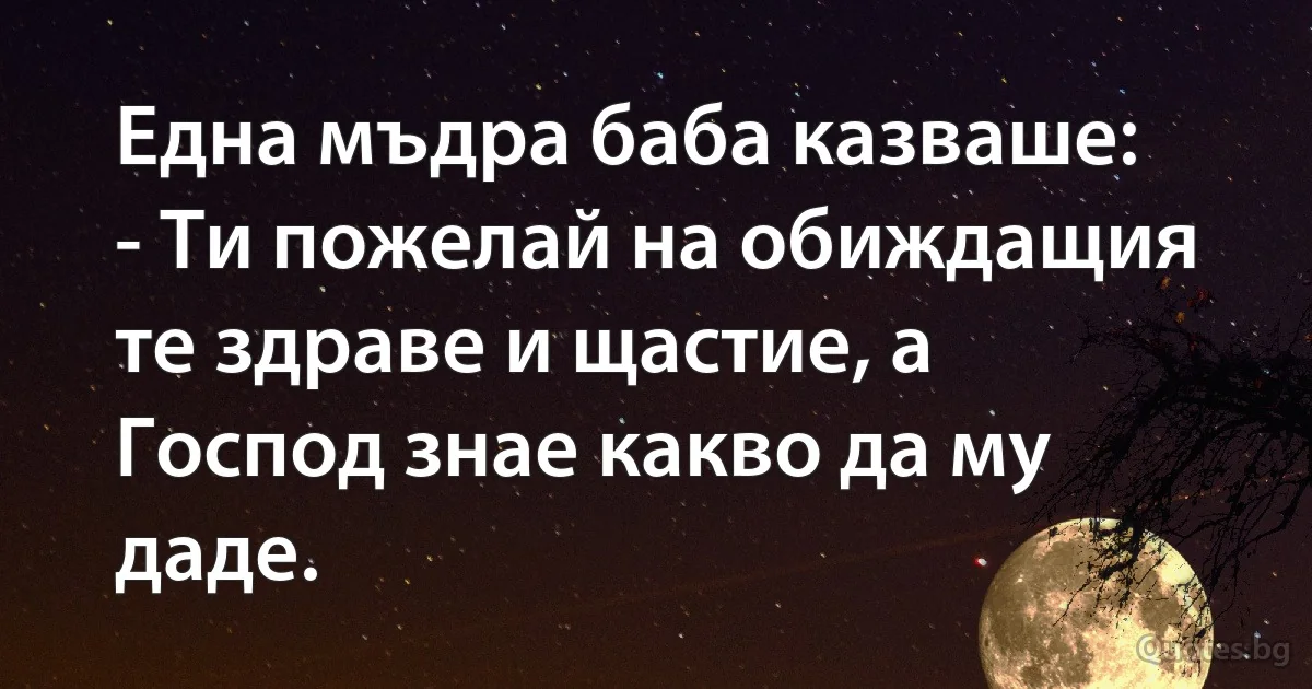 Една мъдра баба казваше:
- Ти пожелай на обиждащия те здраве и щастие, а Господ знае какво да му даде. (INZ BG)