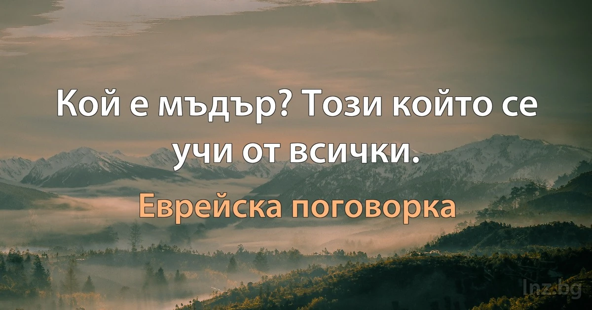 Кой е мъдър? Този който се учи от всички. (Еврейска поговорка)