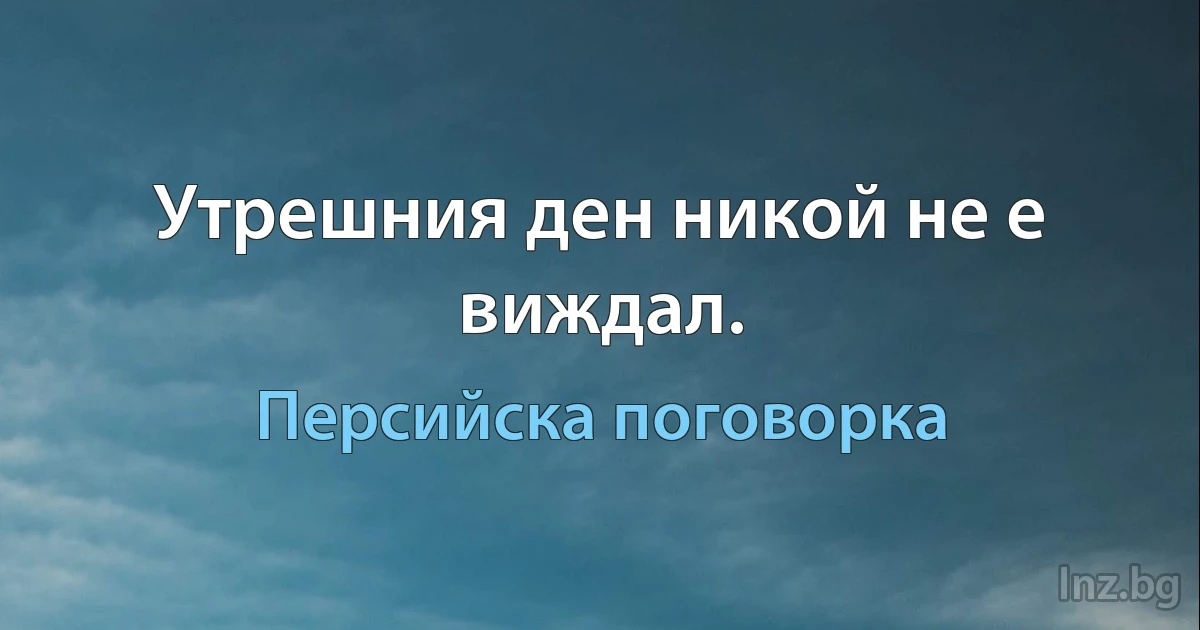 Утрешния ден никой не е виждал. (Персийска поговорка)