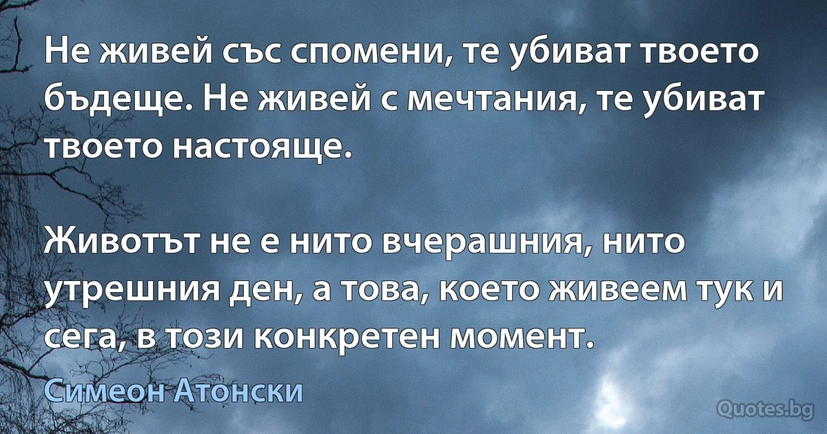 Не живей със спомени, те убиват твоето бъдеще. Не живей с мечтания, те убиват твоето настояще.

Животът не е нито вчерашния, нито утрешния ден, а това, което живеем тук и сега, в този конкретен момент. (Симеон Атонски)